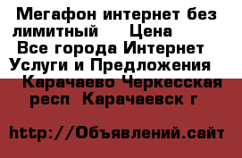 Мегафон интернет без лимитный   › Цена ­ 800 - Все города Интернет » Услуги и Предложения   . Карачаево-Черкесская респ.,Карачаевск г.